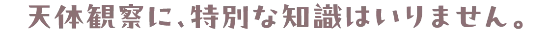 天体観察に、特別な知識はいりません。